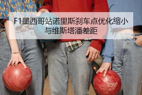 F1墨西哥站诺里斯刹车点优化缩小与维斯塔潘差距