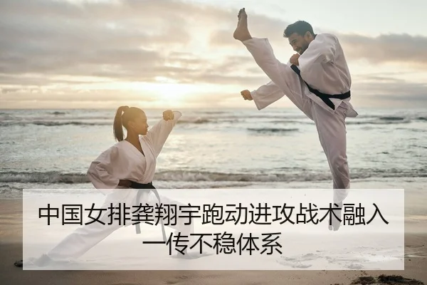 中国女排龚翔宇跑动进攻战术融入一传不稳体系